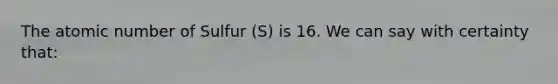 The atomic number of Sulfur (S) is 16. We can say with certainty that: