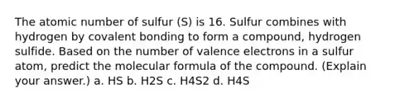 The atomic number of sulfur (S) is 16. Sulfur combines with hydrogen by covalent bonding to form a compound, hydrogen sulfide. Based on the number of valence electrons in a sulfur atom, predict the molecular formula of the compound. (Explain your answer.) a. HS b. H2S c. H4S2 d. H4S