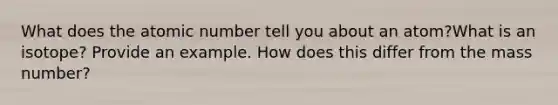 What does the atomic number tell you about an atom?What is an isotope? Provide an example. How does this differ from the mass number?