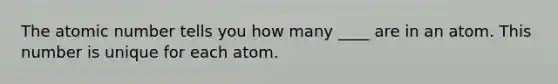 The atomic number tells you how many ____ are in an atom. This number is unique for each atom.