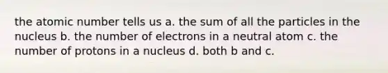 the atomic number tells us a. the sum of all the particles in the nucleus b. the number of electrons in a neutral atom c. the number of protons in a nucleus d. both b and c.