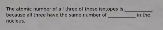 The atomic number of all three of these isotopes is ____________, because all three have the same number of ____________ in the nucleus.