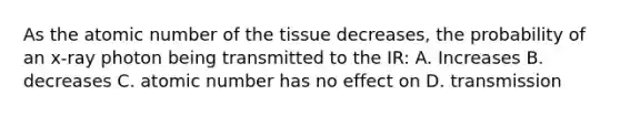 As the atomic number of the tissue decreases, the probability of an x-ray photon being transmitted to the IR: A. Increases B. decreases C. atomic number has no effect on D. transmission