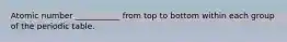 Atomic number ___________ from top to bottom within each group of the periodic table.