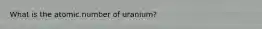 What is the atomic number of uranium?