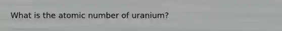 What is the atomic number of uranium?