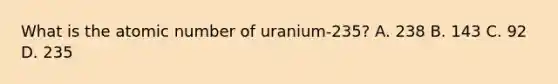 What is the atomic number of uranium-235? A. 238 B. 143 C. 92 D. 235