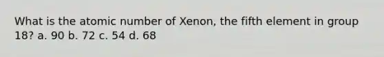 What is the atomic number of Xenon, the fifth element in group 18? a. 90 b. 72 c. 54 d. 68