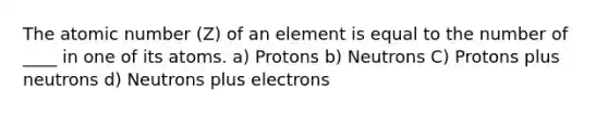 The atomic number (Z) of an element is equal to the number of ____ in one of its atoms. a) Protons b) Neutrons C) Protons plus neutrons d) Neutrons plus electrons