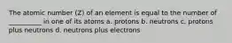 The atomic number (Z) of an element is equal to the number of __________ in one of its atoms a. protons b. neutrons c. protons plus neutrons d. neutrons plus electrons