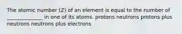 The atomic number (Z) of an element is equal to the number of ______________ in one of its atoms. protons neutrons protons plus neutrons neutrons plus electrons