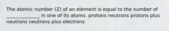 The atomic number (Z) of an element is equal to the number of ______________ in one of its atoms. protons neutrons protons plus neutrons neutrons plus electrons