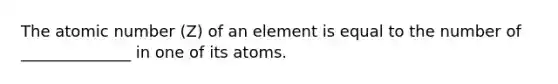 The atomic number (Z) of an element is equal to the number of ______________ in one of its atoms.