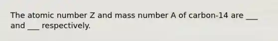 The atomic number Z and mass number A of carbon-14 are ___ and ___ respectively.