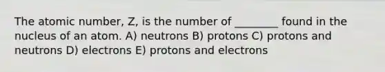 The atomic number, Z, is the number of ________ found in the nucleus of an atom. A) neutrons B) protons C) protons and neutrons D) electrons E) protons and electrons