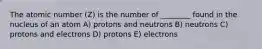 The atomic number (Z) is the number of ________ found in the nucleus of an atom A) protons and neutrons B) neutrons C) protons and electrons D) protons E) electrons