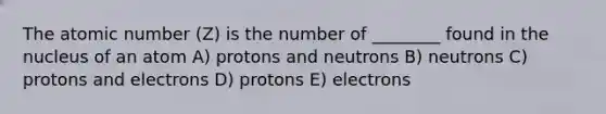 The atomic number (Z) is the number of ________ found in the nucleus of an atom A) protons and neutrons B) neutrons C) protons and electrons D) protons E) electrons