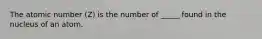 The atomic number (Z) is the number of _____ found in the nucleus of an atom.