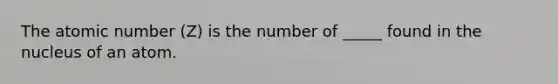 The atomic number (Z) is the number of _____ found in the nucleus of an atom.