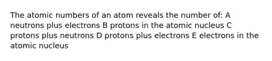 The atomic numbers of an atom reveals the number of: A neutrons plus electrons B protons in the atomic nucleus C protons plus neutrons D protons plus electrons E electrons in the atomic nucleus