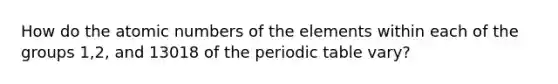 How do the atomic numbers of the elements within each of the groups 1,2, and 13018 of the periodic table vary?