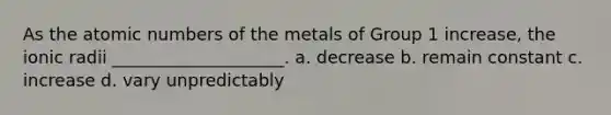 As the atomic numbers of the metals of Group 1 increase, the ionic radii ____________________. a. decrease b. remain constant c. increase d. vary unpredictably