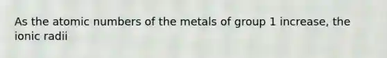 As the atomic numbers of the metals of group 1 increase, the ionic radii