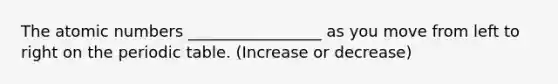 The atomic numbers _________________ as you move from left to right on <a href='https://www.questionai.com/knowledge/kIrBULvFQz-the-periodic-table' class='anchor-knowledge'>the periodic table</a>. (Increase or decrease)