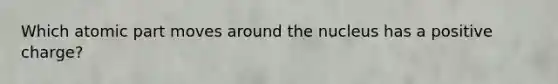 Which atomic part moves around the nucleus has a positive charge?