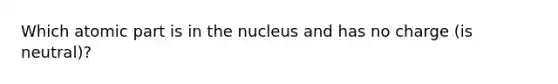 Which atomic part is in the nucleus and has no charge (is neutral)?