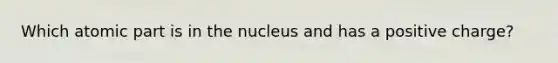 Which atomic part is in the nucleus and has a positive charge?