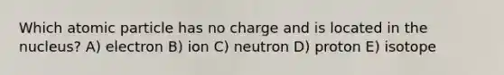 Which atomic particle has no charge and is located in the nucleus? A) electron B) ion C) neutron D) proton E) isotope