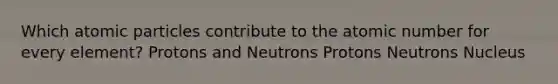 Which atomic particles contribute to the atomic number for every element? Protons and Neutrons Protons Neutrons Nucleus