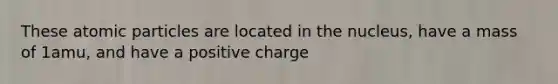 These atomic particles are located in the nucleus, have a mass of 1amu, and have a positive charge