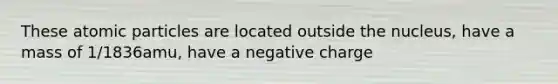 These atomic particles are located outside the nucleus, have a mass of 1/1836amu, have a negative charge