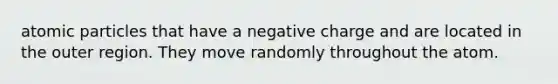 atomic particles that have a negative charge and are located in the outer region. They move randomly throughout the atom.