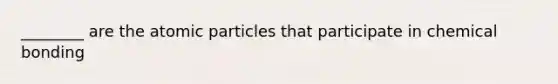 ________ are the atomic particles that participate in chemical bonding