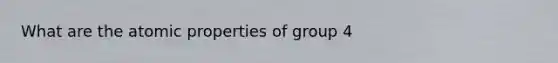 What are the atomic properties of group 4