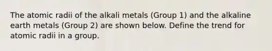 The atomic radii of the alkali metals (Group 1) and the alkaline earth metals (Group 2) are shown below. Define the trend for atomic radii in a group.