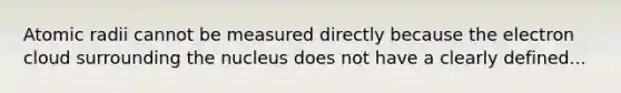 Atomic radii cannot be measured directly because the electron cloud surrounding the nucleus does not have a clearly defined...