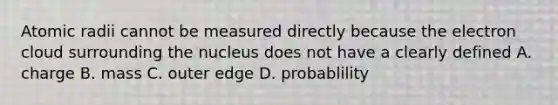 Atomic radii cannot be measured directly because the electron cloud surrounding the nucleus does not have a clearly defined A. charge B. mass C. outer edge D. probablility