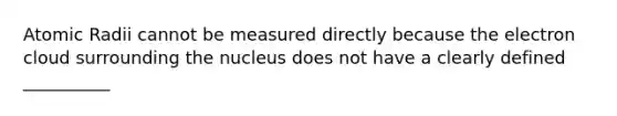 Atomic Radii cannot be measured directly because the electron cloud surrounding the nucleus does not have a clearly defined __________