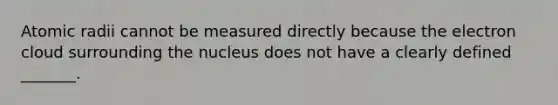 Atomic radii cannot be measured directly because the electron cloud surrounding the nucleus does not have a clearly defined _______.