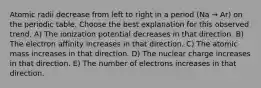 Atomic radii decrease from left to right in a period (Na → Ar) on the periodic table. Choose the best explanation for this observed trend. A) The ionization potential decreases in that direction. B) The electron affinity increases in that direction. C) The atomic mass increases in that direction. D) The nuclear charge increases in that direction. E) The number of electrons increases in that direction.