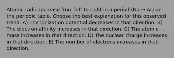 Atomic radii decrease from left to right in a period (Na → Ar) on the periodic table. Choose the best explanation for this observed trend. A) The ionization potential decreases in that direction. B) The electron affinity increases in that direction. C) The atomic mass increases in that direction. D) The nuclear charge increases in that direction. E) The number of electrons increases in that direction.