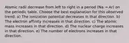 Atomic radii decrease from left to right in a period (Na → Ar) on the periodic table. Choose the best explanation for this observed trend. a) The ionization potential decreases in that direction. b) The electron affinity increases in that direction. c) The atomic mass increases in that direction. d) The nuclear charge increases in that direction. e) The number of electrons increases in that direction.