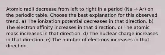 Atomic radii decrease from left to right in a period (Na → Ar) on <a href='https://www.questionai.com/knowledge/kIrBULvFQz-the-periodic-table' class='anchor-knowledge'>the periodic table</a>. Choose the best explanation for this observed trend. a) The ionization potential decreases in that direction. b) The electron affinity increases in that direction. c) The atomic mass increases in that direction. d) The nuclear charge increases in that direction. e) The number of electrons increases in that direction.