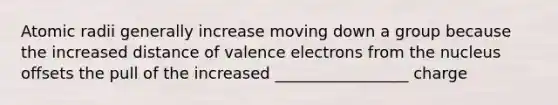 Atomic radii generally increase moving down a group because the increased distance of valence electrons from the nucleus offsets the pull of the increased _________________ charge