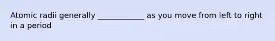 Atomic radii generally ____________ as you move from left to right in a period