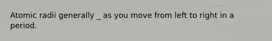 Atomic radii generally _ as you move from left to right in a period.